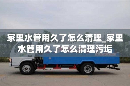 石家莊家里水管用久了怎么清理_家里水管用久了怎么清理污垢