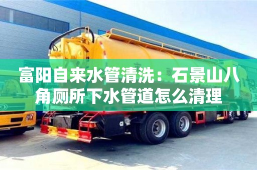杭州富陽自來水管清洗：石景山八角廁所下水管道怎么清理