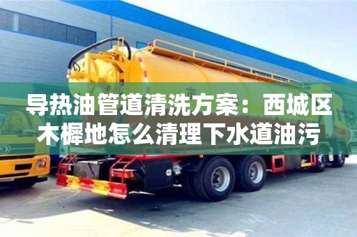 北京導熱油管道清洗方案：西城區木樨地怎么清理下水道油污