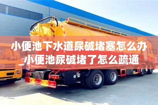 石家莊小便池下水道尿堿堵塞怎么辦_小便池尿堿堵了怎么疏通