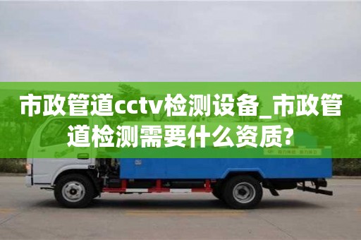 石家莊市政管道cctv檢測設(shè)備_市政管道檢測需要什么資質(zhì)?