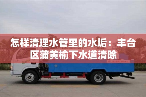 杭州怎樣清理水管里的水垢：豐臺區(qū)蒲黃榆下水道清除