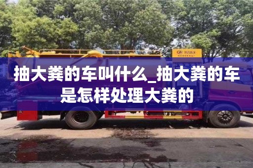 合肥抽大糞的車叫什么_抽大糞的車是怎樣處理大糞的