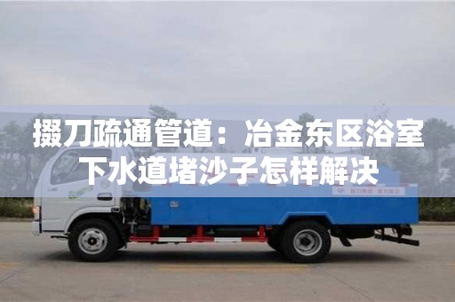 杭州掇刀疏通管道：冶金東區浴室下水道堵沙子怎樣解決