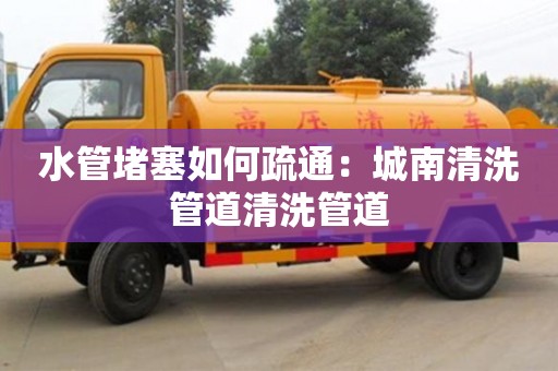 杭州水管堵塞如何疏通：城南清洗管道清洗管道