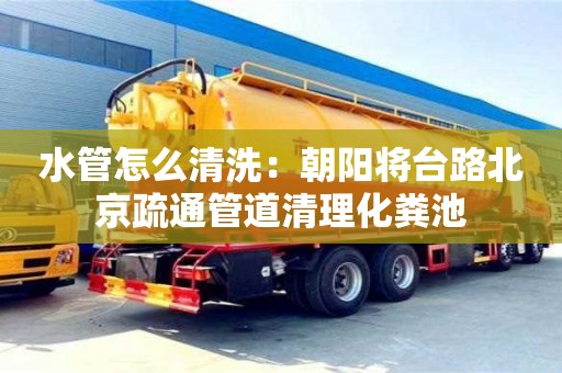 杭州水管怎么清洗：朝陽(yáng)將臺(tái)路北京疏通管道清理化糞池
