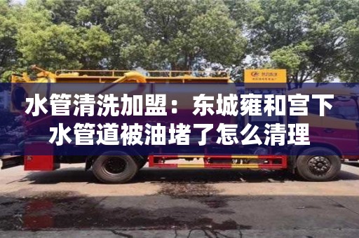 杭州水管清洗加盟：東城雍和宮下水管道被油堵了怎么清理