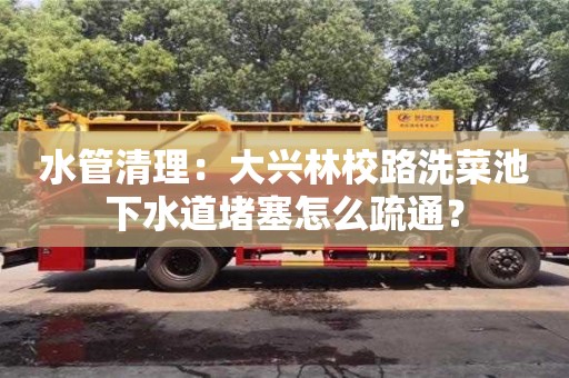 水管清理：大興林校路洗菜池下水道堵塞怎么疏通？