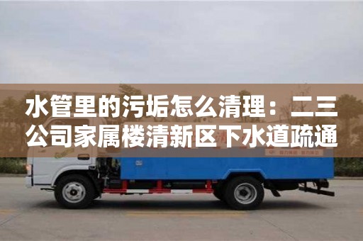 杭州水管里的污垢怎么清理：二三公司家屬樓清新區下水道疏通