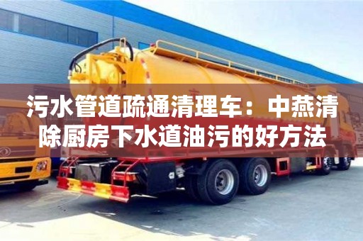 污水管道疏通清理車：中燕清除廚房下水道油污的好方法