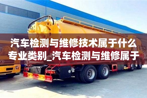 汽車檢測與維修技術屬于什么專業類別_汽車檢測與維修屬于哪類專業