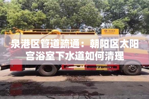 北京泉港區管道疏通：朝陽區太陽宮浴室下水道如何清理