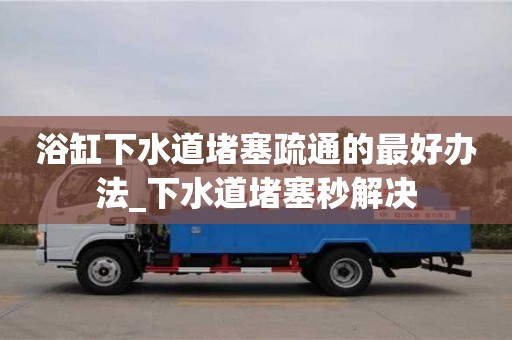 石家莊浴缸下水道堵塞疏通的最好辦法_下水道堵塞秒解決