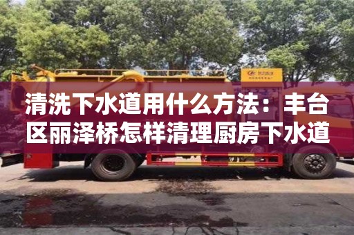 清洗下水道用什么方法：豐臺區(qū)麗澤橋怎樣清理廚房下水道