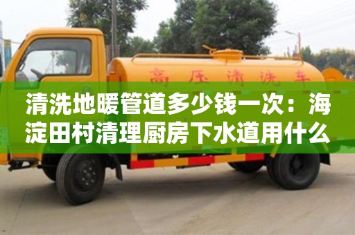 北京清洗地暖管道多少錢一次：海淀田村清理廚房下水道用什么