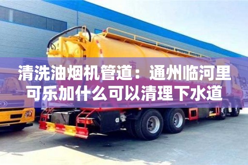 杭州清洗油煙機管道：通州臨河里可樂加什么可以清理下水道