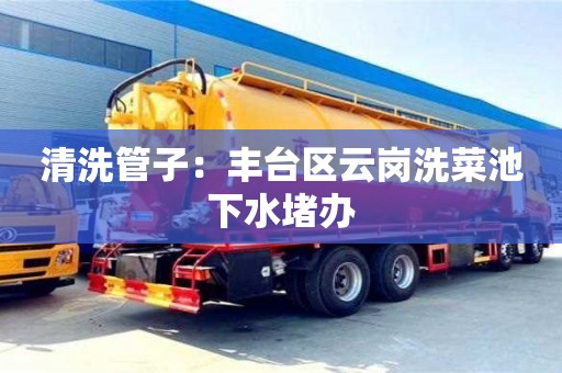 南昌清洗管子：豐臺(tái)區(qū)云崗洗菜池下水堵辦