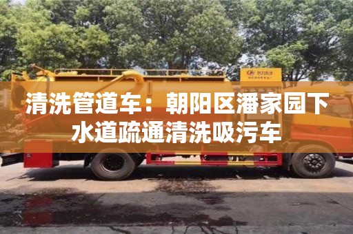 清洗管道車：朝陽區潘家園下水道疏通清洗吸污車