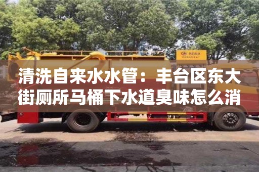杭州清洗自來水水管：豐臺區(qū)東大街廁所馬桶下水道臭味怎么消除