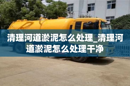 石家莊清理河道淤泥怎么處理_清理河道淤泥怎么處理干凈