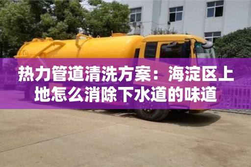 杭州熱力管道清洗方案：海淀區(qū)上地怎么消除下水道的味道