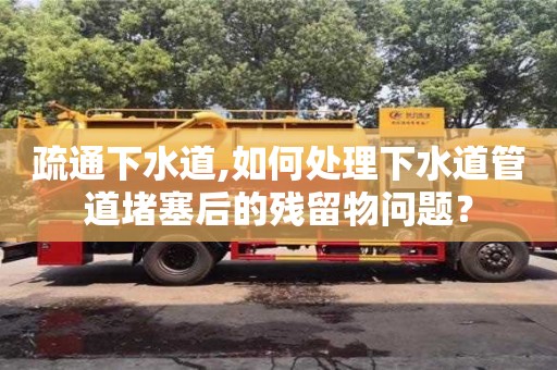 疏通下水道,如何處理下水道管道堵塞后的殘留物問題？