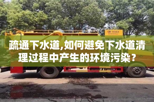杭州疏通下水道,如何避免下水道清理過程中產(chǎn)生的環(huán)境污染？