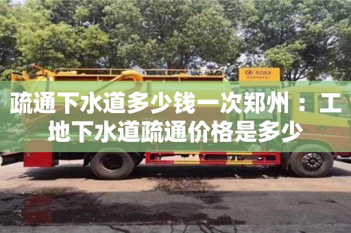 北京疏通下水道多少錢一次鄭州 ：工地下水道疏通價格是多少