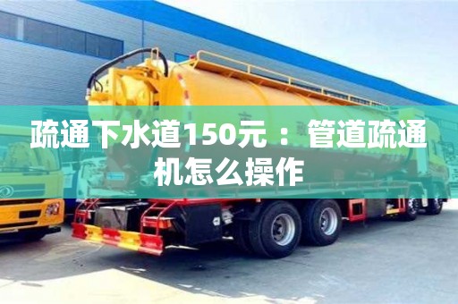 杭州疏通下水道150元 ：管道疏通機怎么操作