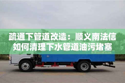 疏通下管道改造：順義南法信如何清理下水管道油污堵塞