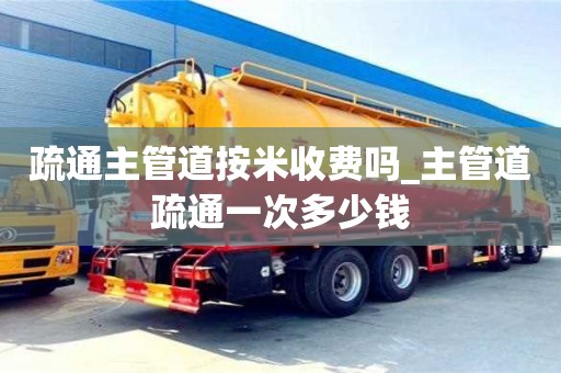 石家莊疏通主管道按米收費嗎_主管道疏通一次多少錢