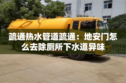 疏通熱水管道疏通：地安門怎么去除廁所下水道異味