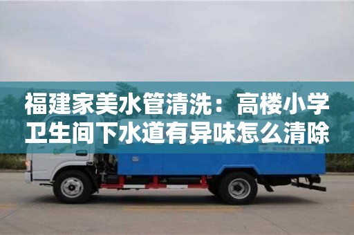 杭州福建家美水管清洗：高樓小學衛生間下水道有異味怎么清除