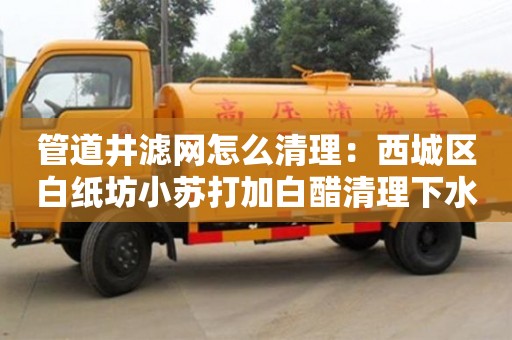 北京管道井濾網怎么清理：西城區白紙坊小蘇打加白醋清理下水道
