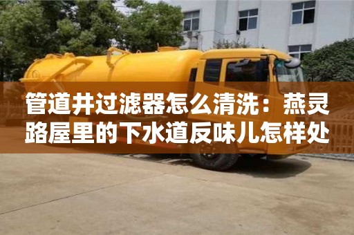 北京管道井過濾器怎么清洗：燕靈路屋里的下水道反味兒怎樣處理