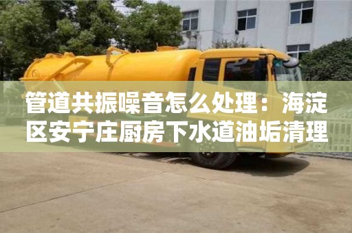 北京管道共振噪音怎么處理：海淀區安寧莊廚房下水道油垢清理