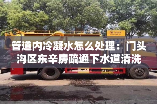 北京管道內冷凝水怎么處理：門頭溝區東辛房疏通下水道清洗