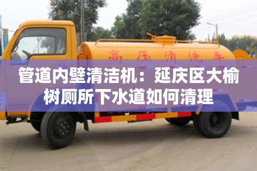 北京管道內壁清潔機：延慶區大榆樹廁所下水道如何清理