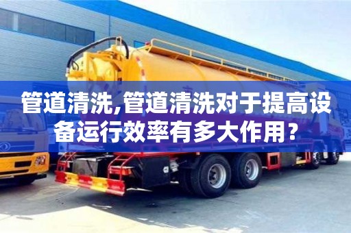 北京管道清洗,管道清洗對于提高設備運行效率有多大作用？