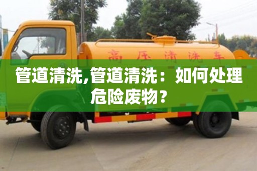 北京管道清洗,管道清洗：如何處理危險(xiǎn)廢物？