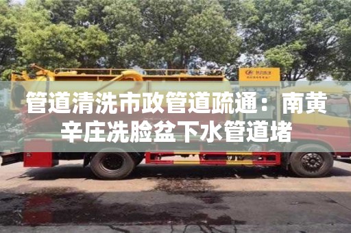 管道清洗市政管道疏通：南黃辛莊冼臉盆下水管道堵