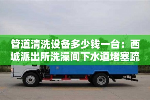 杭州管道清洗設備多少錢一臺：西城派出所洗澡間下水道堵塞疏通