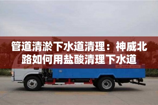 北京管道清淤下水道清理：神威北路如何用鹽酸清理下水道