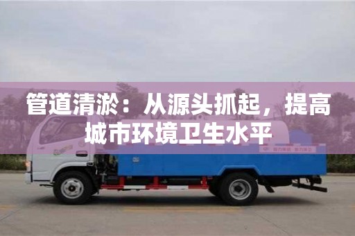 北京管道清淤：從源頭抓起，提高城市環(huán)境衛(wèi)生水平