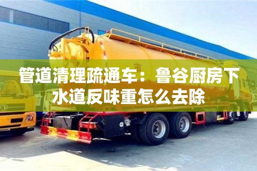 杭州管道清理疏通車：魯谷廚房下水道反味重怎么去除