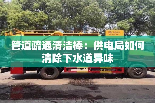 杭州管道疏通清潔棒：供電局如何清除下水道異味