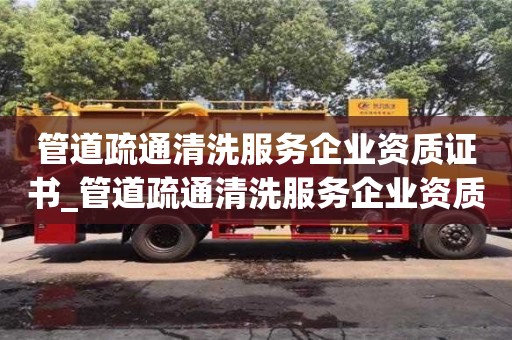 管道疏通清洗服務企業資質證書_管道疏通清洗服務企業資質證書甲級