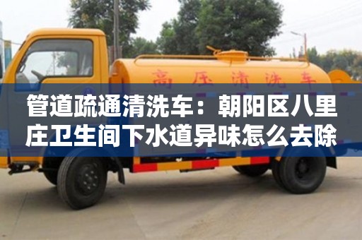 杭州管道疏通清洗車：朝陽區八里莊衛生間下水道異味怎么去除