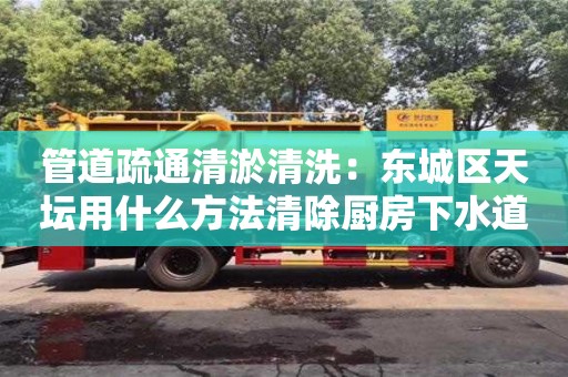 北京管道疏通清淤清洗：東城區(qū)天壇用什么方法清除廚房下水道油污