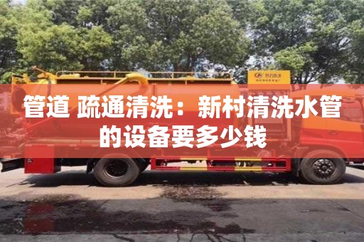 管道 疏通清洗：新村清洗水管的設備要多少錢